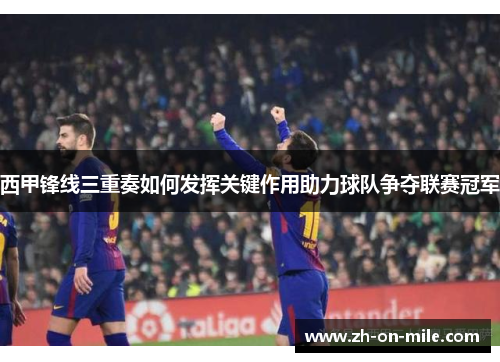 西甲锋线三重奏如何发挥关键作用助力球队争夺联赛冠军 西甲锋线三重奏如何发挥关键作用助力球队争夺联赛冠军