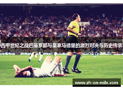 西甲世纪之战巴塞罗那与皇家马德里的激烈对决与历史传承 西甲世纪之战巴塞罗那与皇家马德里的激烈对决与历史传承