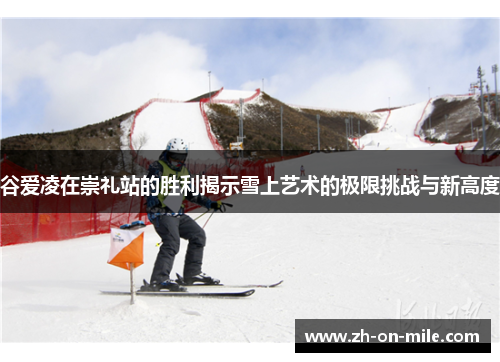 谷爱凌在崇礼站的胜利揭示雪上艺术的极限挑战与新高度