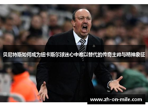 贝尼特斯如何成为纽卡斯尔球迷心中难以替代的传奇主帅与精神象征 贝尼特斯如何成为纽卡斯尔球迷心中难以替代的传奇主帅与精神象征