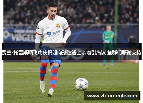 费兰-托雷斯晒飞吻庆祝照向球迷送上亲吻引热议 鱼群们感谢支持 费兰-托雷斯晒飞吻庆祝照向球迷送上亲吻引热议 鱼群们感谢支持