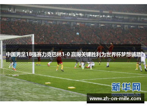 中国男足18强赛力克巴林1-0 赢得关键胜利为世界杯梦想铺路