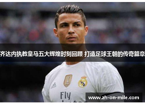 齐达内执教皇马五大辉煌时刻回顾 打造足球王朝的传奇篇章 齐达内执教皇马五大辉煌时刻回顾 打造足球王朝的传奇篇章